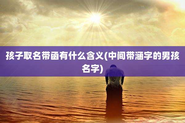孩子取名带函有什么含义(中间带涵字的男孩名字)