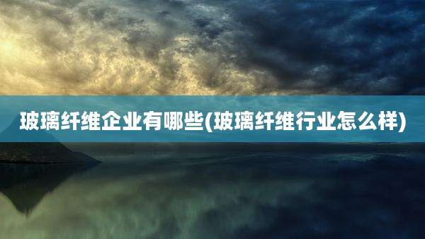 玻璃纤维企业有哪些(玻璃纤维行业怎么样)