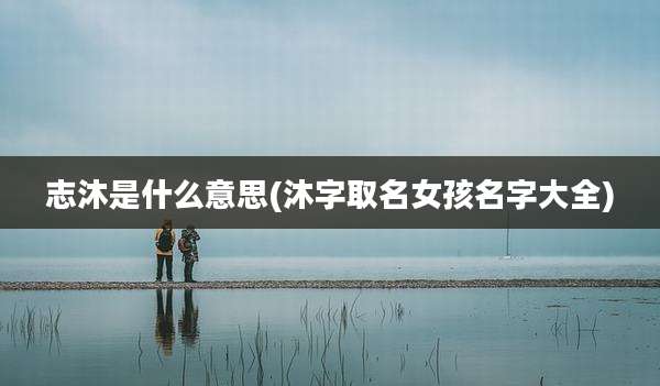志沐是什么意思(沐字取名女孩名字大全)