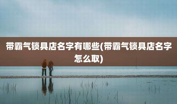 带霸气锁具店名字有哪些(带霸气锁具店名字怎么取)