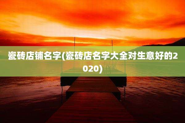 瓷砖店铺名字(瓷砖店名字大全对生意好的2020)