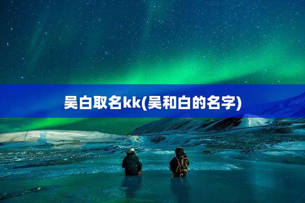吴白取名kk(吴和白的名字)