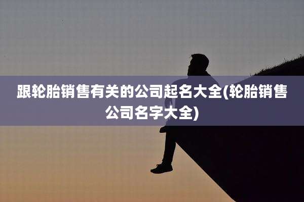 跟轮胎销售有关的公司起名大全(轮胎销售公司名字大全)