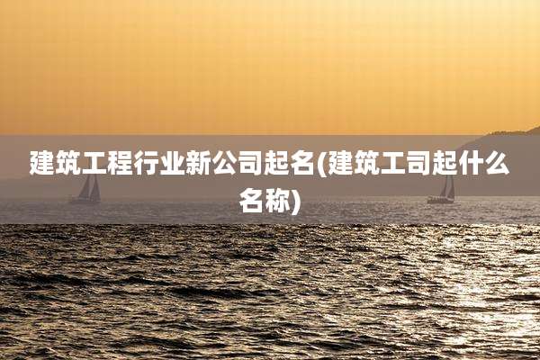 建筑工程行业新公司起名(建筑工司起什么名称)