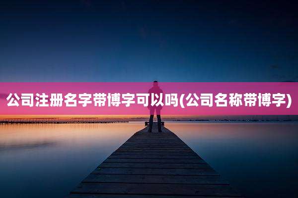 公司注册名字带博字可以吗(公司名称带博字)