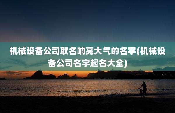 机械设备公司取名响亮大气的名字(机械设备公司名字起名大全)