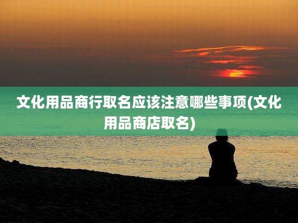文化用品商行取名应该注意哪些事项(文化用品商店取名)