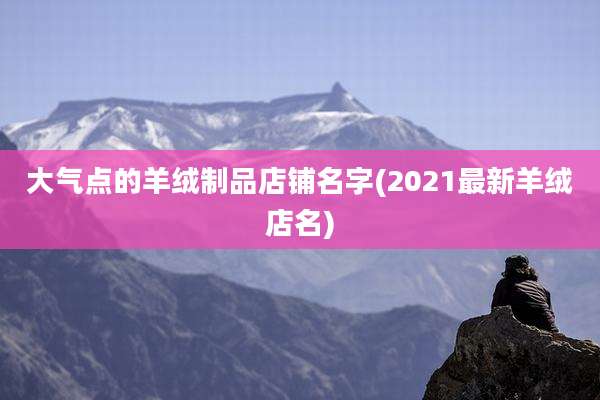 大气点的羊绒制品店铺名字(2021最新羊绒店名)