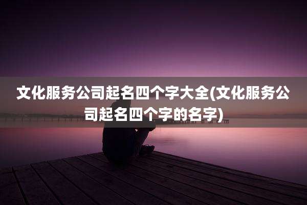 文化服务公司起名四个字大全(文化服务公司起名四个字的名字)