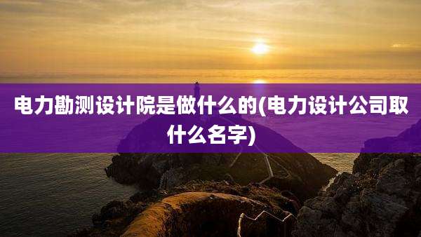 电力勘测设计院是做什么的(电力设计公司取什么名字)