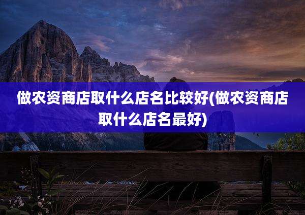 做农资商店取什么店名比较好(做农资商店取什么店名最好)