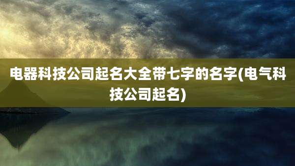 电器科技公司起名大全带七字的名字(电气科技公司起名)