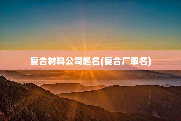 复合材料公司起名(复合厂取名)