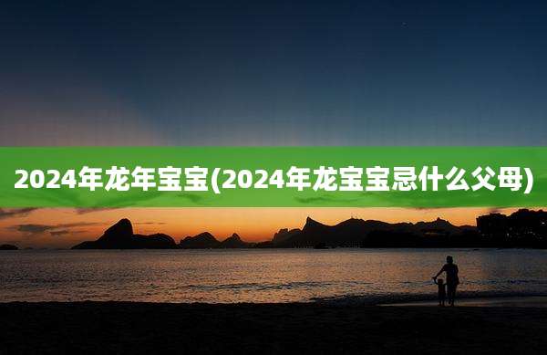 2024年龙年宝宝(2024年龙宝宝忌什么父母)