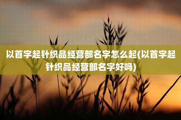 以首字起针织品经营部名字怎么起(以首字起针织品经营部名字好吗)