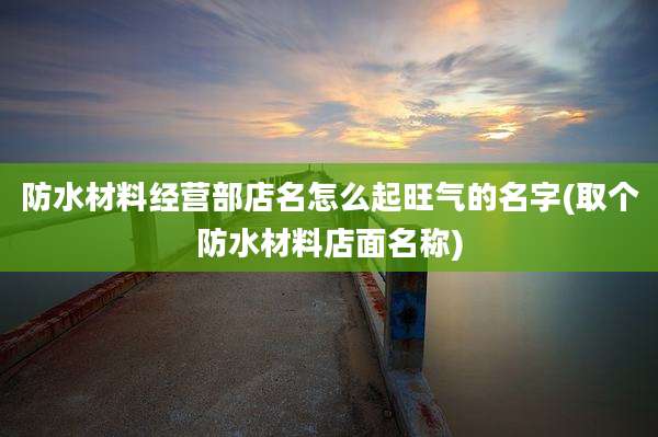 防水材料经营部店名怎么起旺气的名字(取个防水材料店面名称)