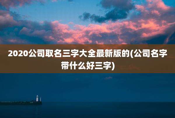 2020公司取名三字大全最新版的(公司名字带什么好三字)