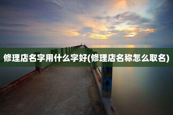 修理店名字用什么字好(修理店名称怎么取名)