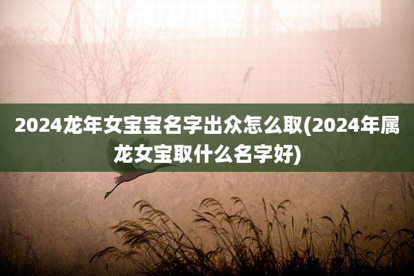 2024龙年女宝宝名字出众怎么取(2024年属龙女宝取什么名字好)