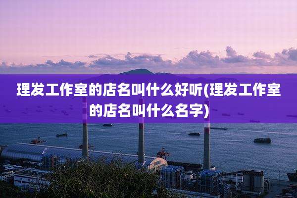 理发工作室的店名叫什么好听(理发工作室的店名叫什么名字)