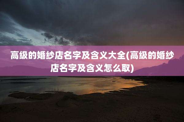 高级的婚纱店名字及含义大全(高级的婚纱店名字及含义怎么取)