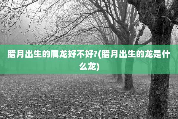 腊月出生的属龙好不好?(腊月出生的龙是什么龙)