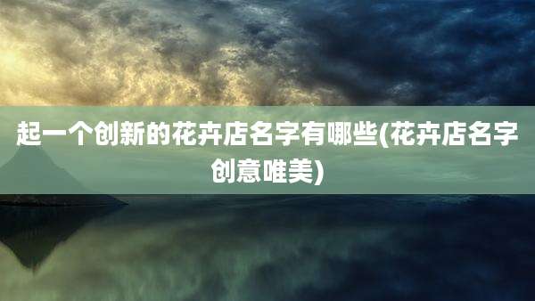 起一个创新的花卉店名字有哪些(花卉店名字创意唯美)