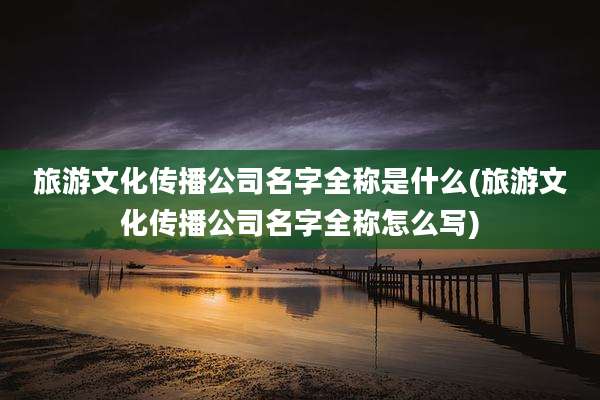 旅游文化传播公司名字全称是什么(旅游文化传播公司名字全称怎么写)
