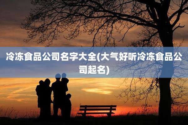 冷冻食品公司名字大全(大气好听冷冻食品公司起名)