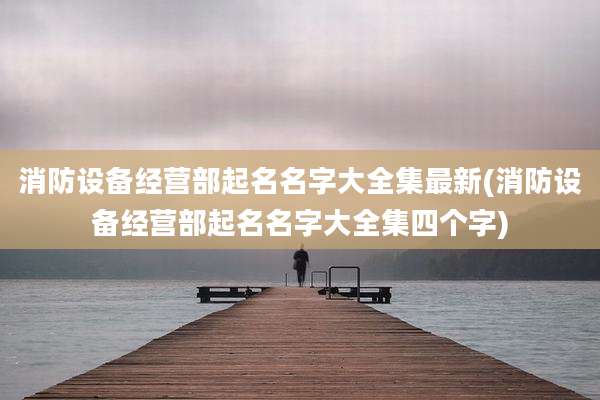 消防设备经营部起名名字大全集最新(消防设备经营部起名名字大全集四个字)