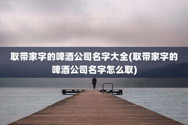 取带家字的啤酒公司名字大全(取带家字的啤酒公司名字怎么取)