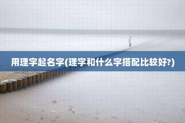 用理字起名字(理字和什么字搭配比较好?)