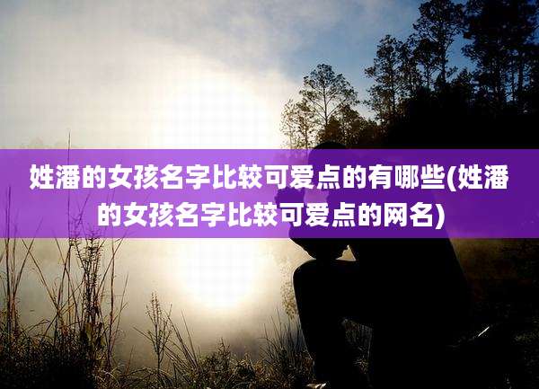 姓潘的女孩名字比较可爱点的有哪些(姓潘的女孩名字比较可爱点的网名)
