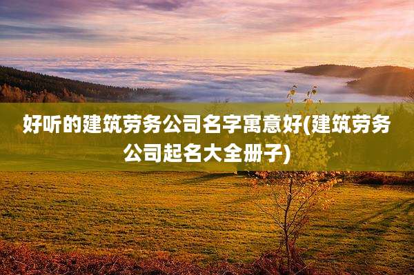 好听的建筑劳务公司名字寓意好(建筑劳务公司起名大全册子)