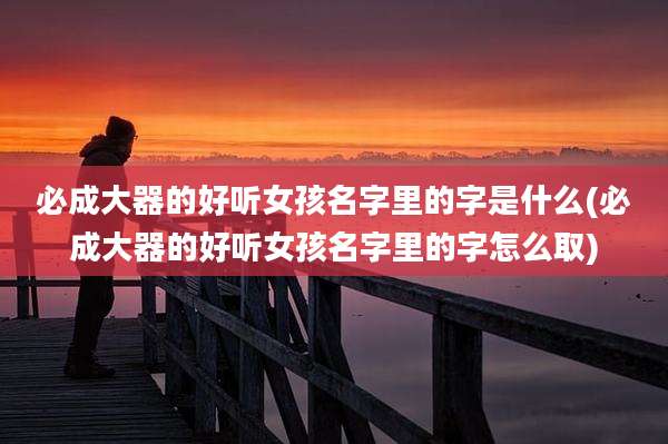 必成大器的好听女孩名字里的字是什么(必成大器的好听女孩名字里的字怎么取)