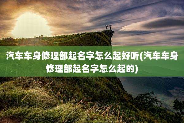 汽车车身修理部起名字怎么起好听(汽车车身修理部起名字怎么起的)