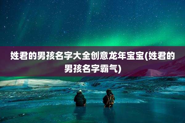 姓君的男孩名字大全创意龙年宝宝(姓君的男孩名字霸气)