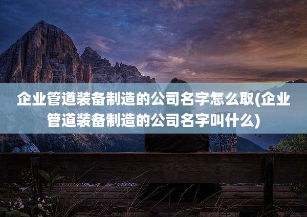 企业管道装备制造的公司名字怎么取(企业管道装备制造的公司名字叫什么)