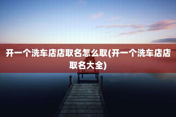 开一个洗车店店取名怎么取(开一个洗车店店取名大全)