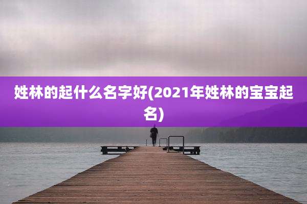 姓林的起什么名字好(2021年姓林的宝宝起名)