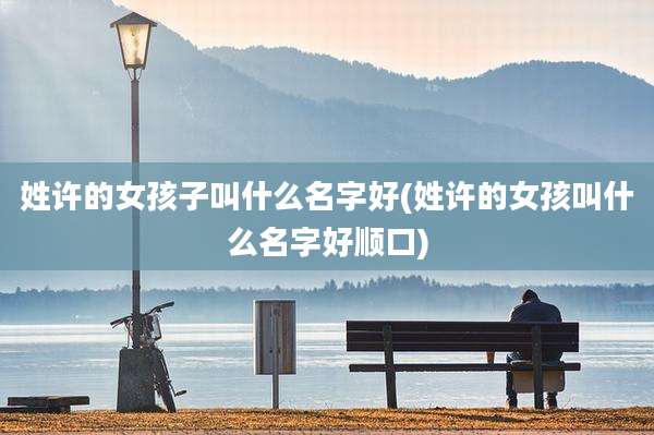 姓许的女孩子叫什么名字好(姓许的女孩叫什么名字好顺口)