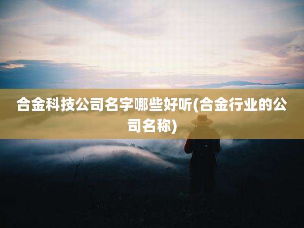 合金科技公司名字哪些好听(合金行业的公司名称)