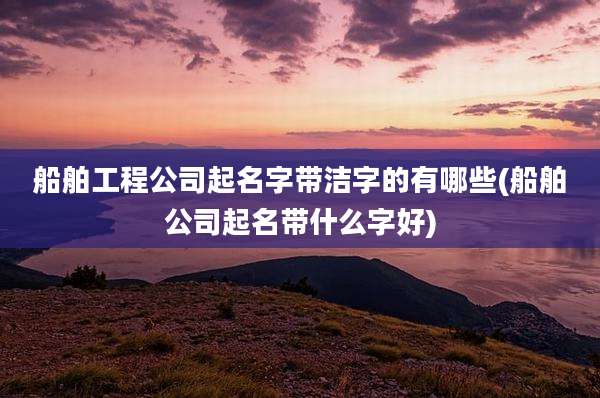 船舶工程公司起名字带洁字的有哪些(船舶公司起名带什么字好)