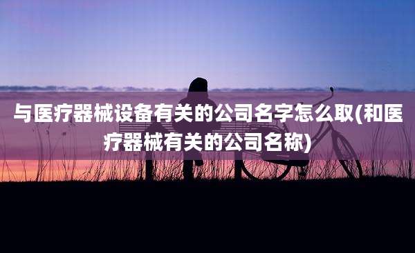 与医疗器械设备有关的公司名字怎么取(和医疗器械有关的公司名称)