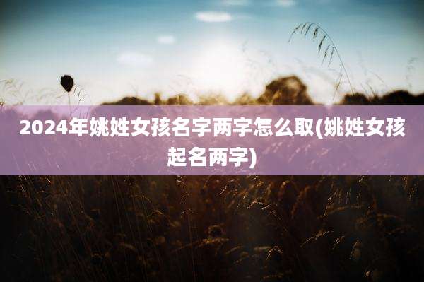 2024年姚姓女孩名字两字怎么取(姚姓女孩起名两字)