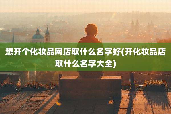 想开个化妆品网店取什么名字好(开化妆品店取什么名字大全)