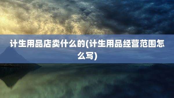 计生用品店卖什么的(计生用品经营范围怎么写)