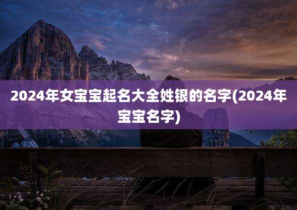 2024年女宝宝起名大全姓银的名字(2024年宝宝名字)