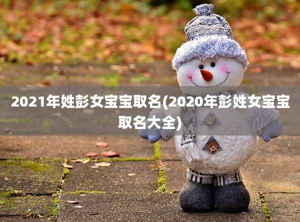 2021年姓彭女宝宝取名(2020年彭姓女宝宝取名大全)