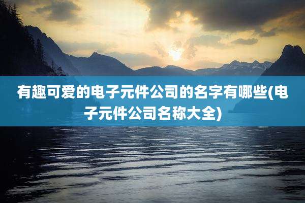 有趣可爱的电子元件公司的名字有哪些(电子元件公司名称大全)